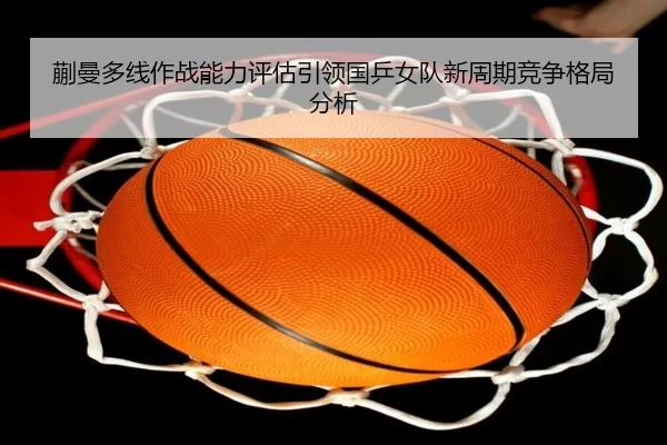 蒯曼多线作战能力评估引领国乒女队新周期竞争格局分析